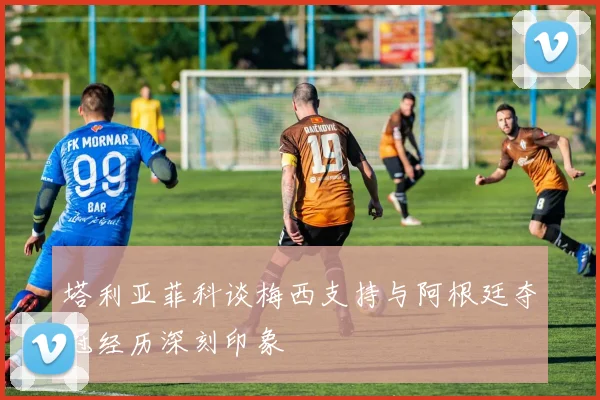 塔利亚菲科谈梅西支持与阿根廷夺冠经历深刻印象