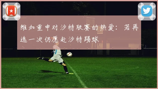 维加重申对沙特联赛的热爱：若再选一次仍愿赴沙特踢球