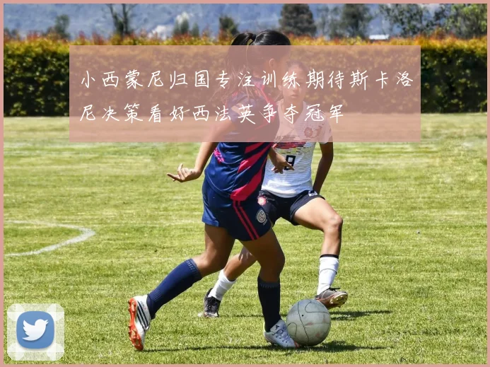 小西蒙尼归国专注训练期待斯卡洛尼决策看好西法英争夺冠军