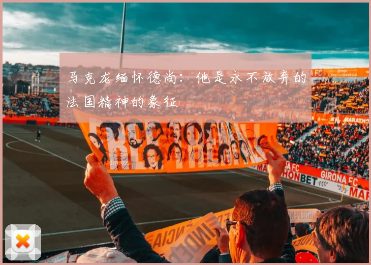 马克龙缅怀德尚：他是永不放弃的法国精神的象征