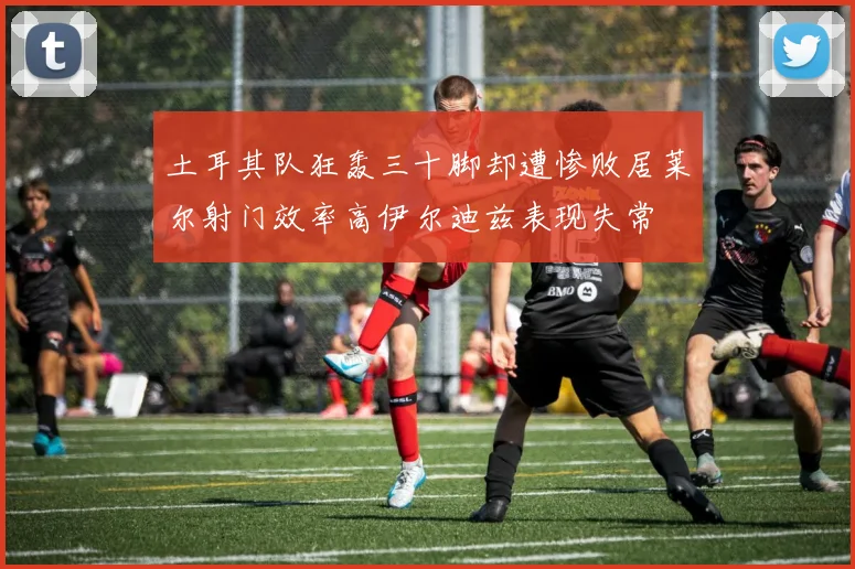 土耳其队狂轰三十脚却遭惨败居莱尔射门效率高伊尔迪兹表现失常
