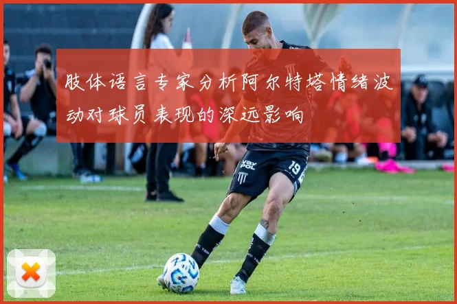 肢体语言专家分析阿尔特塔情绪波动对球员表现的深远影响