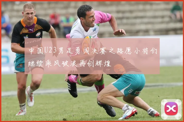 中国U23男足勇闯决赛之路愿小将们继续乘风破浪再创辉煌