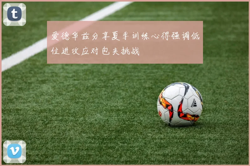 爱德华兹分享夏季训练心得强调低位进攻应对包夹挑战