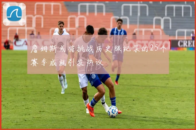 詹姆斯或将挑战历史级纪录的25个赛季成就引发热议