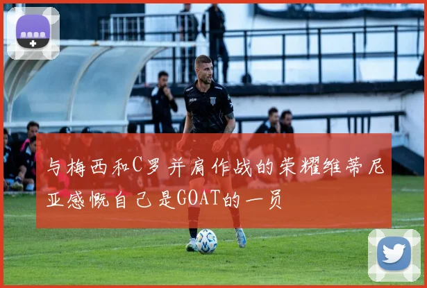 与梅西和C罗并肩作战的荣耀维蒂尼亚感慨自己是GOAT的一员