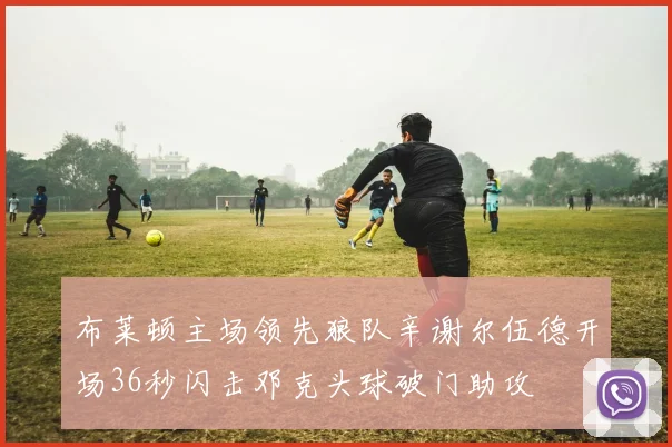 布莱顿主场领先狼队辛谢尔伍德开场36秒闪击邓克头球破门助攻