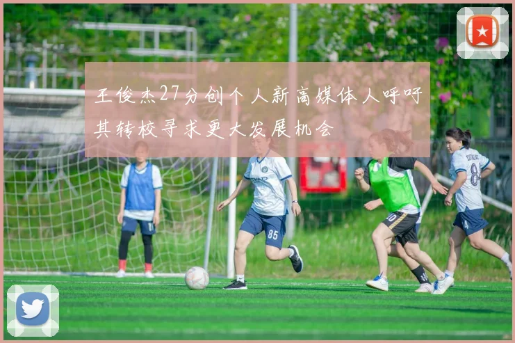 王俊杰27分创个人新高媒体人呼吁其转校寻求更大发展机会