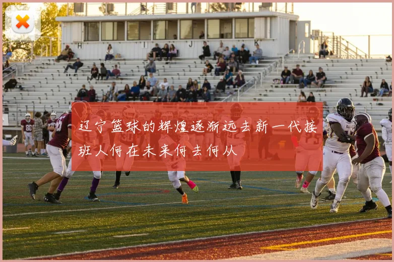辽宁篮球的辉煌逐渐远去新一代接班人何在未来何去何从