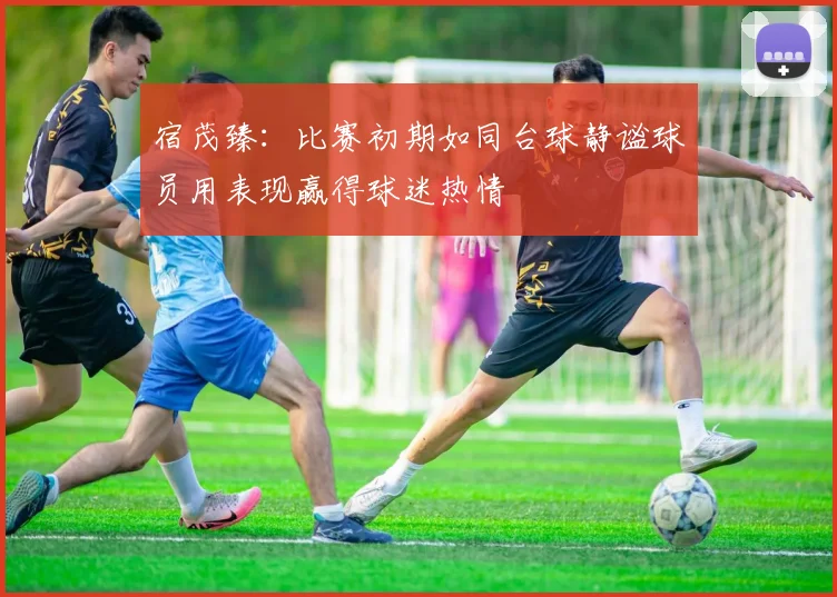 宿茂臻：比赛初期如同台球静谧球员用表现赢得球迷热情